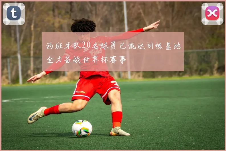 西班牙队20名球员已抵达训练基地全力备战世界杯赛事