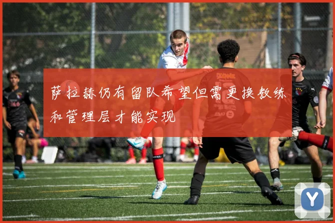 萨拉赫仍有留队希望但需更换教练和管理层才能实现