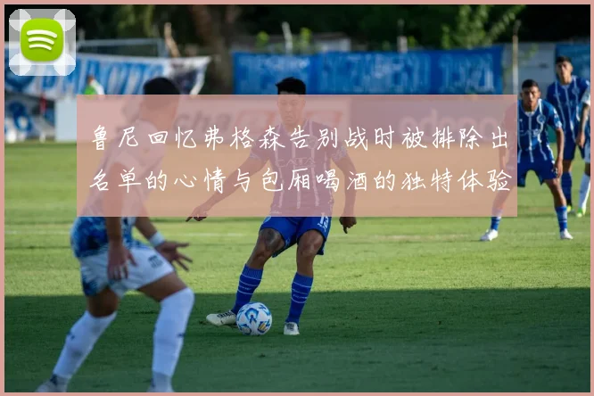 鲁尼回忆弗格森告别战时被排除出名单的心情与包厢喝酒的独特体验