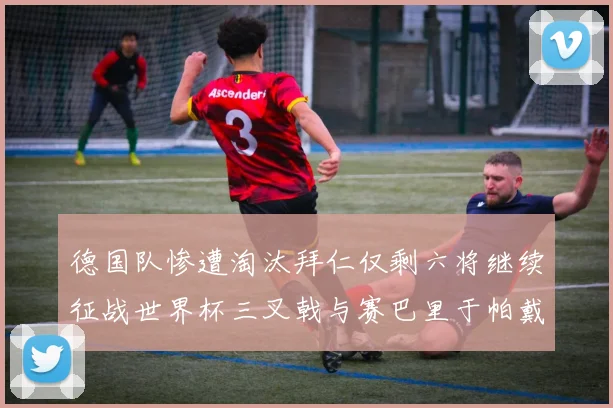 德国队惨遭淘汰拜仁仅剩六将继续征战世界杯三叉戟与赛巴里于帕戴维斯携手出战
