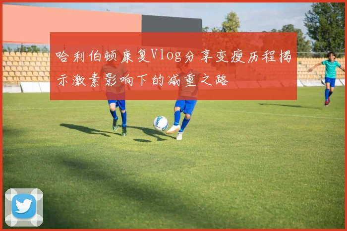 哈利伯顿康复Vlog分享变瘦历程揭示激素影响下的减重之路