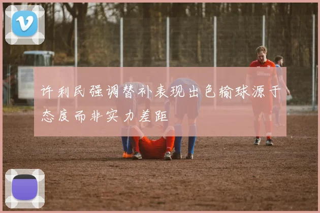 许利民强调替补表现出色输球源于态度而非实力差距