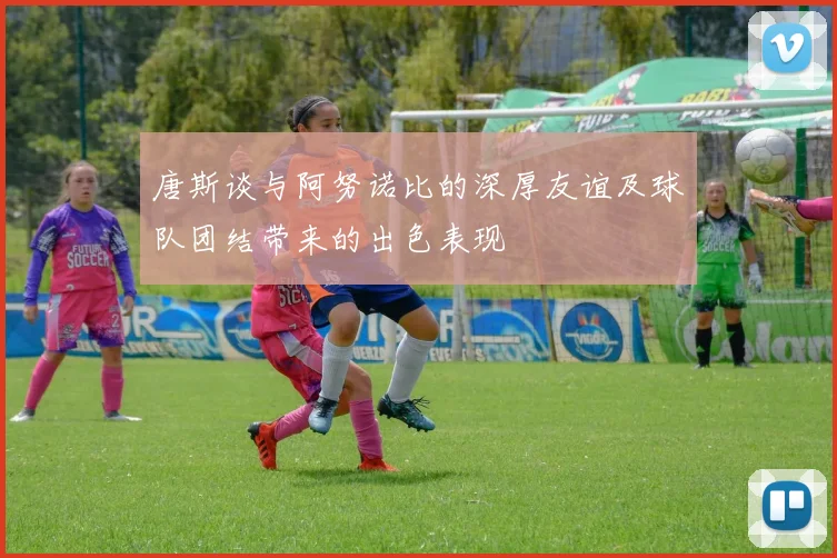 唐斯谈与阿努诺比的深厚友谊及球队团结带来的出色表现