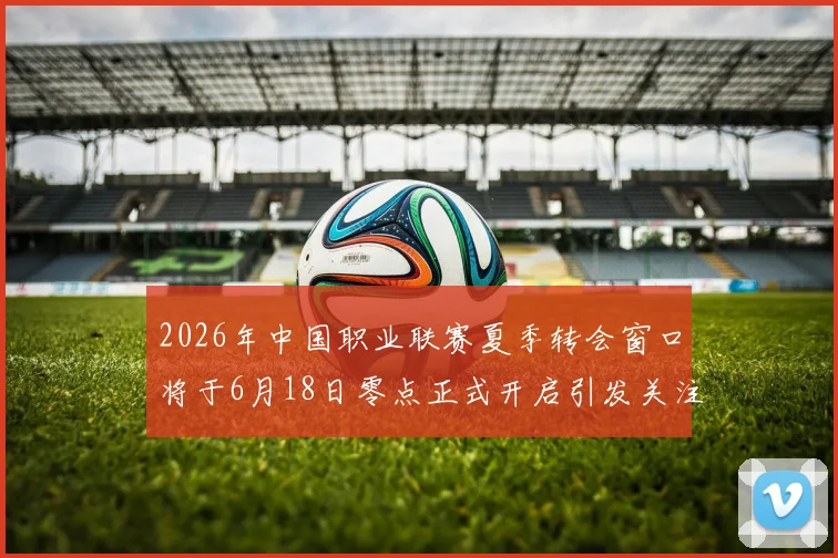 2026年中国职业联赛夏季转会窗口将于6月18日零点正式开启引发关注