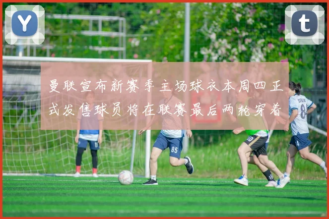 曼联宣布新赛季主场球衣本周四正式发售球员将在联赛最后两轮穿着上阵