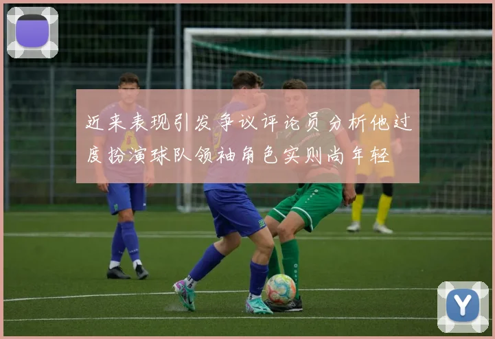 近来表现引发争议评论员分析他过度扮演球队领袖角色实则尚年轻